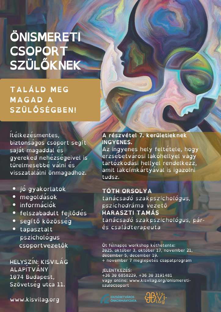 Ítélkezésmentes, biztonságos csoport segít saját magaddal és gyereked nehézségeivel is türelmesebbé válni és visszatalálni önmagadhoz. 

jó gyakorlatok
megoldások
információk
felszabadult fejlődés
segítő közösség
tapasztalt pszichológus 
    csoportvezetők 

HELYSZÍN: KISVILÁG ALAPÍTVÁNY
1074 Budapest, 
Szövetség utca 11.

www.kisvilag.org
A részvétel 7. kerületieknek INGYENES.
Az ingyenes hely feltétele, hogy erzsébetvárosi lakóhellyel vagy tartózkodási hellyel rendelkezz, amit lakcímkártyával is igazolni tudsz.

TÓTH ORSOLYA 
tanácsadó szakpszichológus, pszichodráma vezető
HARASZTI TAMÁS
tanácsadó szakpszichológus, pár- és családterapeuta


Öt félnapos workshop kéthetente: 
2025. október 3, október 17, november 21, december 5, december 19. 
+ november 7 meglepetés csapatprogram 

JELENTKEZÉS:
+36 30 6858229, +36 30 3191481
vagy online: www.kisvilag.org/onismereti-szulocsoport

[háttérkép: színes körben elmosódott színekből álló édesanya és őt ölelő gyermeke, akiknek az agya vagy gondolatai összérnek a színek által]